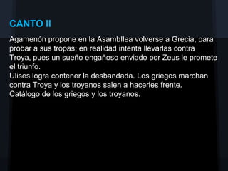 CANTO II
Agamenón propone en la AsambIlea volverse a Grecia, para
probar a sus tropas; en realidad intenta llevarlas contra
Troya, pues un sueño engañoso enviado por Zeus le promete
el triunfo.
Ulises logra contener la desbandada. Los griegos marchan
contra Troya y los troyanos salen a hacerles frente.
Catálogo de los griegos y los troyanos.
 