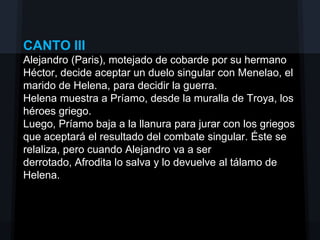 CANTO III
Alejandro (Paris), motejado de cobarde por su hermano
Héctor, decide aceptar un duelo singular con Menelao, el
marido de Helena, para decidir la guerra.
Helena muestra a Príamo, desde la muralla de Troya, los
héroes griego.
Luego, Príamo baja a la llanura para jurar con los griegos
que aceptará el resultado del combate singular. Éste se
relaliza, pero cuando Alejandro va a ser
derrotado, Afrodita lo salva y lo devuelve al tálamo de
Helena.
 