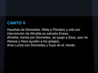CANTO V
Hazañas de Diomedes. Mata a Pándaro y sólo por
intervención de Afrodita es salvado Eneas.
Afrodita, herida por Diomedes, se queja a Zeus, que ríe.
Atenea y Hera ayudan a los griegos.
Ares Lucha con Diomedes y huye de él, herido.
 