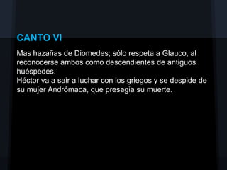 CANTO VI
Mas hazañas de Diomedes; sólo respeta a Glauco, al
reconocerse ambos como descendientes de antiguos
huéspedes.
Héctor va a sair a luchar con los griegos y se despide de
su mujer Andrómaca, que presagia su muerte.
 