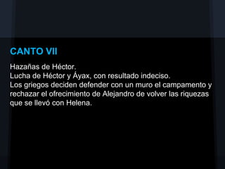 CANTO VII
Hazañas de Héctor.
Lucha de Héctor y Áyax, con resultado indeciso.
Los griegos deciden defender con un muro el campamento y
rechazar el ofrecimiento de Alejandro de volver las riquezas
que se llevó con Helena.
 