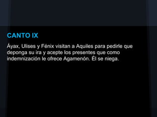 CANTO IX
Áyax, Ulises y Fénix visitan a Aquiles para pedirle que
deponga su ira y acepte los presentes que como
indemnización le ofrece Agamenón. Él se niega.
 
