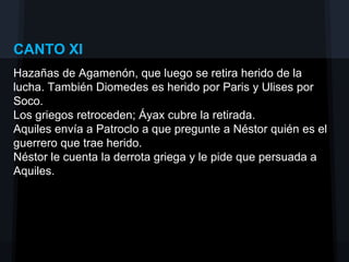 CANTO XI
Hazañas de Agamenón, que luego se retira herido de la
lucha. También Diomedes es herido por Paris y Ulises por
Soco.
Los griegos retroceden; Áyax cubre la retirada.
Aquiles envía a Patroclo a que pregunte a Néstor quién es el
guerrero que trae herido.
Néstor le cuenta la derrota griega y le pide que persuada a
Aquiles.
 