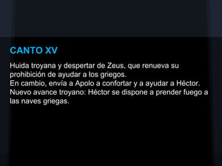 CANTO XV
Huida troyana y despertar de Zeus, que renueva su
prohibición de ayudar a los griegos.
En cambio, envía a Apolo a confortar y a ayudar a Héctor.
Nuevo avance troyano: Héctor se dispone a prender fuego a
las naves griegas.
 
