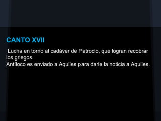 CANTO XVII
 Lucha en torno al cadáver de Patroclo, que logran recobrar
los griegos.
Antíloco es enviado a Aquiles para darle la noticia a Aquiles.
 