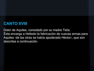 CANTO XVIII
Dolor de Aquiles, consolado por su madre Tetis.
Ésta encarga a Hefesto la fabricación de nuevas armas para
Aquiles -de las otras se había apoderado Héctor-, que son
descritas a continuación.
 