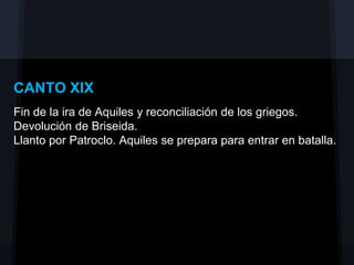 CANTO XIX
Fin de la ira de Aquiles y reconciliación de los griegos.
Devolución de Briseida.
Llanto por Patroclo. Aquiles se prepara para entrar en batalla.
 