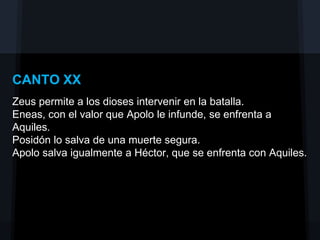 CANTO XX
Zeus permite a los dioses intervenir en la batalla.
Eneas, con el valor que Apolo le infunde, se enfrenta a
Aquiles.
Posidón lo salva de una muerte segura.
Apolo salva igualmente a Héctor, que se enfrenta con Aquiles.
 