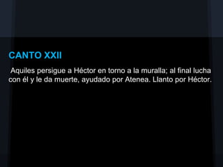 CANTO XXII
 Aquiles persigue a Héctor en torno a la muralla; al final lucha
con él y le da muerte, ayudado por Atenea. Llanto por Héctor.
 