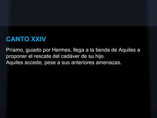 CANTO XXIV
Príamo, guiado por Hermes, llega a la tienda de Aquiles a
proponer el rescate del cadáver de su hijo.
Aquiles accede, pese a sus anteriores amenazas.
 