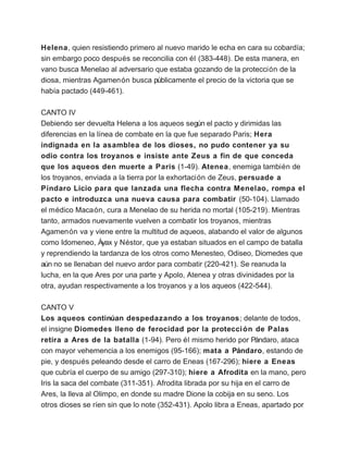 Helena, quien resistiendo primero al nuevo marido le echa en cara su cobardía;
sin embargo poco después se reconcilia con él (383-448). De esta manera, en
vano busca Menelao al adversario que estaba gozando de la protección de la
diosa, mientras Agamenón busca públicamente el precio de la victoria que se
había pactado (449-461).

CANTO IV
Debiendo ser devuelta Helena a los aqueos según el pacto y dirimidas las
diferencias en la línea de combate en la que fue separado Paris; Hera
indignada en la asamblea de los dioses, no pudo contener ya su
odio contra los troyanos e insiste ante Zeus a fin de que conceda
que los aqueos den muerte a Paris (1-49). Atenea, enemiga también de
los troyanos, enviada a la tierra por la exhortación de Zeus, persuade a
Píndaro Licio para que lanzada una flecha contra Menelao, rompa el
pacto e introduzca una nueva causa para combatir (50-104). Llamado
el médico Macaón, cura a Menelao de su herida no mortal (105-219). Mientras
tanto, armados nuevamente vuelven a combatir los troyanos, mientras
Agamenón va y viene entre la multitud de aqueos, alabando el valor de algunos
como Idomeneo, Áyax y Néstor, que ya estaban situados en el campo de batalla
y reprendiendo la tardanza de los otros como Menesteo, Odiseo, Diomedes que
aún no se llenaban del nuevo ardor para combatir (220-421). Se reanuda la
lucha, en la que Ares por una parte y Apolo, Atenea y otras divinidades por la
otra, ayudan respectivamente a los troyanos y a los aqueos (422-544).

CANTO V
Los aqueos continúan despedazando a los troyanos; delante de todos,
el insigne Diomedes lleno de ferocidad por la protecci ón de Palas
retira a Ares de la batalla (1-94). Pero él mismo herido por Pándaro, ataca
con mayor vehemencia a los enemigos (95-166); mata a Pándaro, estando de
pie, y después peleando desde el carro de Eneas (167-296); hiere a Eneas
que cubría el cuerpo de su amigo (297-310); hiere a Afrodita en la mano, pero
Iris la saca del combate (311-351). Afrodita librada por su hija en el carro de
Ares, la lleva al Olimpo, en donde su madre Dione la cobija en su seno. Los
otros dioses se ríen sin que lo note (352-431). Apolo libra a Eneas, apartado por
 
