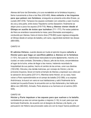 Atenea del furor de Diomedes y lo cura recreándolo en la fortaleza troyana y
llama nuevamente a Ares a las filas (432-460). Ares exhorta a los troyanos
para que peleen con fortaleza ; enseguida se presenta ante ellos Eneas, ya
curado (461-518). Tampoco los aqueos combaten con cobardía y caen muchos
de una y otra parte, entre éstos Tlepolemo contra Sarpedón; finalmente se
alejan poco a poco los aqueos (519-710). Hera y Atenea vienen desde el
Olimpo en auxilio de é stos que luchaban (711 -777). Por estas palabras
de Hera se enardece nuevamente la masa; pero Diomedes aconsejado y
conducido por Atenea, hiere al mismo Ares (778-883) quien regresa enseguida
al Olimpo desde el campo de batalla y ahí sana, siguiéndolo también las diosas
(864-909).

CANTO VI

El adivino H éleno, cuando decaía en huida el ejército troyano exhorta a
H éctor para que haga un sacrificio público a Atenea en la fortaleza
(1-101). Así pues él, habiéndose reanudado la lucha rápidamente, marcha a la
ciudad; en este combate, Diomedes y Glauco, jefe de los licios, encaminándose
al lugar de la lucha, antes de llegar a las manos, habiendo recordado la
hospitalidad de sus padres, hecho el cambio de las armas, unen sus diestras
(102-236). Hécuba y las demás matronas, por consejo de Héctor y de los
próceres troyanos, llevan el manto al templo de Atenea y expresan sus votos por
la salvación de la patria (237-311). Mientras tanto Héctor, en su casa, hace
volver a Paris reprendiéndolo en el campo de batalla (312-368); a su esposa
Andrómaca, la buscó en vano en sus habitaciones y salió finalmente de la
ciudad por la puerta Escea; la encuentra con su hijo Astianacte y les habla por
última vez (369-502). Armado, Paris alcanza a su hermano en el camino (503-
529).

CANTO VII
H éctor y Paris impulsan a los aqueos para que vuelvan a la batalla ,
combatiendo ya sea con armas iguales o mejores (1-16); lo cual, para que sea
terminado finalmente, de acuerdo con el designio de Atenea y de Apolo, y la
persuasión de Héleno sea provocado cada uno con la mayor fuerza posible por
 