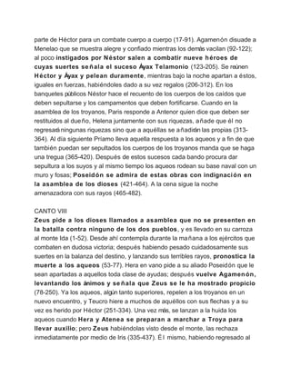 parte de Héctor para un combate cuerpo a cuerpo (17-91). Agamenón disuade a
Menelao que se muestra alegre y confiado mientras los demás vacilan (92-122);
al poco instigados por N éstor salen a combatir nueve h éroes de
cuyas suertes se ñ ala el suceso Áyax Telamonio (123-205). Se reúnen
H éctor y Áyax y pelean duramente, mientras bajo la noche apartan a éstos,
iguales en fuerzas, habiéndoles dado a su vez regalos (206-312). En los
banquetes públicos Néstor hace el recuento de los cuerpos de los caídos que
deben sepultarse y los campamentos que deben fortificarse. Cuando en la
asamblea de los troyanos, Paris responde a Antenor quien dice que deben ser
restituidos al due ño, Helena juntamente con sus riquezas, a ñade que él no
regresará ningunas riquezas sino que a aquéllas se a ñadirán las propias (313-
364). Al día siguiente Príamo lleva aquella respuesta a los aqueos y a fin de que
también puedan ser sepultados los cuerpos de los troyanos manda que se haga
una tregua (365-420). Después de estos sucesos cada bando procura dar
sepultura a los suyos y al mismo tiempo los aqueos rodean su base naval con un
muro y fosas; Poseid ón se admira de estas obras con indignaci ón en
la asamblea de los dioses (421-464). A la cena sigue la noche
amenazadora con sus rayos (465-482).

CANTO VIII
Zeus pide a los dioses llamados a asamblea que no se presenten en
la batalla contra ninguno de los dos pueblos, y es llevado en su carroza
al monte Ida (1-52). Desde ahí contempla durante la ma ñana a los ejércitos que
combaten en dudosa victoria; después habiendo pesado cuidadosamente sus
suertes en la balanza del destino, y lanzando sus terribles rayos, pronostica la
muerte a los aqueos (53-77). Hera en vano pide a su aliado Poseidón que le
sean apartadas a aquellos toda clase de ayudas; después vuelve Agamen ón,
levantando los ánimos y se ñ ala que Zeus se le ha mostrado propicio
(78-250). Ya los aqueos, algún tanto superiores, repelen a los troyanos en un
nuevo encuentro, y Teucro hiere a muchos de aquéllos con sus flechas y a su
vez es herido por Héctor (251-334). Una vez más, se lanzan a la huida los
aqueos cuando Hera y Atenea se preparan a marchar a Troya para
llevar auxilio; pero Zeus habiéndolas visto desde el monte, las rechaza
inmediatamente por medio de Iris (335-437). É l mismo, habiendo regresado al
 