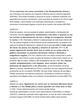 Olimpo reprende con suma severidad a las desobedientes diosas y
aun amenaza a los aqueos con mayores matanzas para la ma ñana siguiente
(438-484). Terminada la batalla a causa de la noche y habiendo realizado una
asamblea los troyanos vencedores, ponen guardias de asedio en el mismo lugar
de la batalla, y para impedir a los enemigos asechanzas o navegación,
encienden innumerables fogatas a través de la ciudad y del campo (485-565).

CANTO IX
Entre los aqueos, una vez pasado el peligro, aterrorizados y rechazados de
momento, convoca Agamen ón ocultamente a los jefes a quienes el rey
les se ñ ala la determinaci ón de huir y dirigir la navegaci ón durante
la noche (1-38). Diomedes y Néstor lo desaconsejan de este torpe intento (39-
78). Se colocan fogatas en las trincheras de los campamentos, se prepara una
cena en la tienda de Agamenón y después de la cena se trata a toda costa
de hacer las paces con Aquiles y atraerlo al ej ército (79-113). El
propio Agamen ón mand ó decir que si cedía en su enojo ante la
pública necesidad, le prometía devolverle intacta a Briseida y
magníficos regalos (114-161). Néstor envió con estas condiciones a varios
escogidos, como Fénix a quien el padre de Aquiles lo había hecho mentor en su
juventud, Áyax el mayor, Odiseo y dos embajadores de paz (162-184). Aquiles
recibi ó amigablemente a los legados, pero rechaz ó todas las
promesas de Agamen ón y los discursos, ya los esmerados como los
ásperos y suaves; además retuvo a Fénix y amenazó con que regresaría al poco
juntamente con él a la patria (185-668). De este modo, después de que Áyax y
Odiseo anunciaron tan dolorosa resolución, Diomedes lo confirma en toda su
gravedad a los afligidos jefes y los exhorta a la tenacidad en la lucha (669-713).

CANTO X
Electos los vigías, Agamen ón en uni ón con su hermano Menelao llama
a N éstor y a los demás jefes y hacen guardia con ellos ante el foso
(1-193). Toman determinaciones ahí mismo donde habían
sufrido las calamidades y envían como observadores a Diomedes y a Odiseo
(194-271). Habiendo avanzado éstos algún tanto, un ave de raudo vuelo ofreció
próspero augurio (272-298). Al mismo tiempo había salido cierto troyano,
 
