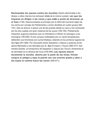 Rechazados los aqueos contra las murallas (hecho abominable a los
dioses; a ellos mismos los rechazan detrás de la misma ciudad), ven que los
troyanos se dirigen a las naves y que están a punto de atravesar ya
el foso (1-59). Desconcertados al principio por lo difícil del momento bajan de
los carros por consejo de Polidamante y corren divididos en cuatro grupos (60-
107). Asio se atrevió a atacar una de las puertas desde su carro y fue rechazado
por los dos Lapitas con gran matanza de los suyos (108-194). Polidamante
interpretó augurios adversos que no intimidaron a Héctor en perseguir a los
enemigos (195-250). É stos aunque molestados por un viento tempestuoso,
defienden sus trincheras con suma fortaleza, estando en los primeros lugares los
dos Áyax (251-289). Por otra parte entran Sarpedón y Glauco a quienes se les
opone Menesteo y son llamados por él, Áyax el mayor y Teucro (290-377). Son
heridos Epicles, el compa ñero de Sarpedón y Glauco por Teucro; finalmente él
es derrotado en la almena del muro (378-399). Los aqueos atacan
duramente la muralla, abierta por la parte de los licios; H éctor
conjura el peligro y tapa la puerta con una enorme piedra y abre a
los suyos el camino hacia las naves (400-471).
 