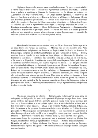 Júpiter envia um sonho a Agamemnon, mandando armar os Gregos, e prometendo-lhe
a vitória antes do fim do dia. — Discurso de Agamemnon na reunião dos chefes. — Nestor
toma a palavra e confirma o discurso de Agamemnon. — Os Gregos se reúnem. —
Agamemnon lhes propõe voltar à pátria. — Os Gregos aceitam a proposta. — Intervenção de
Juno. — Seu discurso a Minerva. — Discurso de Minerva a Ulisses. — Palavras de Ulisses
aos diferentes guerreiros que encontra. — Tersites e sua intervenção contra os diferentes
chefes do exército. — Resposta de Ulisses que castiga o insolente. — Aplauso dos Gregos.
— Discurso de Ulisses a Agamemnon e aos Gregos. — Prodígio explicado por Calcas. —
Exortação e conselhos de Nestor. — Elogio de Nestor por Agamemnon. — Agamemnon faz
sacrifícios a Júpiter com os principais chefes. — Nestor dá o sinal e os chefes põem em
ordem os seus guerreiros, a quem Minerva inspira o ardor dos combates. — Aspecto do
exército. — Invocação às Musas. — Classificação dos navios.

III
Os dois exércitos avançam um contra o outro. — Páris à frente dos Troianos provoca
os mais bravos dos Gregos ao combate. — Menelau vai ao seu encontro, mas Páris
amedrontado busca refúgio entre os Troianos. — Exprobracões de Heitor. — Resposta de
Páris; propõe sustentar um combate com Menelau do qual Helena será o prêmio. — Heitor,
contente leva o desafio de seu irmão ao herói Grego. — Discurso de Menelau. —
Preparam-se sacrifícios. — Entretanto Íris, tomando a forma de Laodice, vai ter com Helena,
e lhe anuncia as disposições dos dois exércitos — Helena vai às portas Ceias, onde ela acha
a assembléia dos velhos Troianos, que fazem o elogio de sua beleza. — Ela designa a Príamo
os principais chefes Gregos. — Retrato de Agamemnon, de Ulisses, de Menelau e de Ajax,
entre os quais Helena sente não ver Castor e Pólux, seus irmãos. — Por conselho de Ideu,
Príamo vai com Antenor ao meio dos dois exércitos. — Agamemnon levanta-se, chama a
cólera dos deuses sobre os perjuros e sacrifica. — Discurso de Príamo, que volta a Ílio para
não testemunhar uma luta em que um de seus filhos pode ser vítima. — Aprestos e fases
diversas do combate. — Páris vai sucumbir quando Vênus o livra dos golpes de Menelau, o
transporta ao leito nupcial, e lhe faz esquecer a derrota nos braços de Helena, que resiste a
princípio e cede enfim. — Menelau procura em vão seu rival; e Agamemnon reclama para seu
irmão o prêmio da vitória.

IV
Os deuses reúnem-se no Olimpo. — Júpiter propõe restabelecer-se a paz entre os
dois povos. — Indignação de Juno. — Resposta de Júpiter que entrega Tróia à sua cólera
com a condição dele poder destruir a capricho qualquer cidade fosse ou não estimada por
Juno. — A deusa combina, e, a seu pedido, Júpiter envia Minerva às fileiras troianas para o
fim de os fazer violar os tratados. — Chega-se ao Troianno Pândaro, em figura de Laodoco,
filho de Antenor, e lhe persuade de atirar uma flecha contra Menelau. — O filho de Atreo
protegido por Minerva apenas foi ligeiramente ferido. — Dor e discursos de Agamemnon à
vista do sangue de seu irmão. — Menelau o tranqüiliza e entrega-se aos cuidados do sábio
Macaon. — Entretanto o exército dos Troianos move-se, e não respira senão guerra. —
Agamemnon longe de perturbar-se, prepara-se para o combate; percorre as fileiras dos
Gregos, felicitando os bravos, e exprobrando os cobardes. — Aspecto doa dois exércitos. —
Descrição da peleja. — Gritos triufantes dos Gregos. — Apolo reanima os Troianos,
lembrando-lhes o repouso de Aquiles. — Os mortos espalhados no campo atestam a coragem
dos combatentes.

 