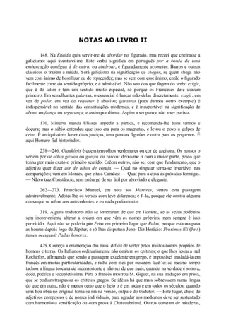 NOTAS AO LIVRO II
148. Na Eneida quis servir-me de abordar no figurado, mas receei que cheirasse a
galicismo: aqui aventurei-me. Este verbo significa em português por a borda de uma
embarcação contígua à de outra, ou abalroar, e figuradamente acometer: Barros e outros
clássicos o trazem a miúdo. Será galicismo na significação de chegar, se quem chega não
vem com ânimo de hostilizar ou de repreender; mas se vem com esse ânimo, então o figurado
facilmente corre do sentido próprio, e é admissível. Não sou dos que fogem do verbo exigir,
que é do latim e tem um sentido muito especial, só porque os Franceses dele usaram
primeiro. Em semelhantes palavras, o essencial é lançar mão delas discretamente: exigir, em
vez de pedir, em vez de requerer é abusivo; garantia (para darmos outro exemplo) é
indispensável no sentido das constituições modernas, e é insuportável na significação de
abono ou fiança ou segurança; e assim por diante. Aspiro a ser puro e não a ser purista.
170. Minerva manda Ulisses impedir a partida, e recomenda-lhe bons termos e
doçura; mas o sábio entendeu que isso era para os magnatas, e levou o povo a golpes de
cetro. É antiquíssimo haver duas justiças, uma para os figurões e outra para os pequenos. É
aqui Homero fiel historiador.
238—246. Glaukópis é quem tem olhos verdemares ou cor de azeitona. Os nossos o
vertem por de olhos gázeos ou garços ou zarcos: deixo-me ir com a maior parte, posto que
tenha por mais exato o primeiro sentido. Crêem outros, não sei com que fundamento, que o
adjetivo quer dizer cor de olhos de coruja. — Qual no singular torna-se invariável nas
comparações; vem em Moraes, que cita a Camões: — Qual para a cova as próvidas formigas.
— Não o traz Constâncio, sem embargo de ser útil por abreviado e elegante.
262—273. Francisco Manuel, em nota aos Mártires, verteu esta passagem
admiravelmente. Adotei-lhe os versos com leve diferença; e fi-la, porque ele omitiu alguma
cousa que se refere aos antecedentes, e eu nada podia omitir.
319. Alguns tradutores não se lembraram de que em Homero, se às vezes podemos
sem inconveniente alterar a ordem em que vêm os nomes próprios, nem sempre é isso
permitido. Aqui não se poderia pôr Febo em primeiro lugar que Palas, porque esta ocupava
as honras depois logo de Júpiter, e só lhas disputava Juno. Diz Horácio: Proximos illi (Jovi)
tamen occupavit Pallas honores.
429. Começa a enumeração das naus, difícil de verter pelos muitos nomes próprios de
homens e terras. Os Italianos ordinariamente não omitem os epítetos; o que lhes levou a mal
Rochefort, afirmando que sendo a passagem excelente em grego, é impossível trasladá-la em
francês em muitas particularidades, e ralha com eles por ousarem fazê-lo: ao mesmo tempo
tachou a língua toscana de inconsistente e não sei de que mais, quando na verdade é sonora,
doce, poética e locupletíssima. Para o francês mostrou M. Giguet, na sua tradução em prosa,
que se podiam traspassar os epítetos gregos. Se idéias há que mais sobressaem numa língua
do que em outra, não é menos certo que o belo o é em todas e em todos os séculos: quando
uma boa obra no original torna-se má na versão, culpa é do tradutor. — Este lugar, cheio de
adjetivos compostos e de nomes individuais, para agradar aos modernos deve ser sustentado
com harmoniosa versificação ou com prosa à Chateaubriand. Outros constam de miudezas,

 