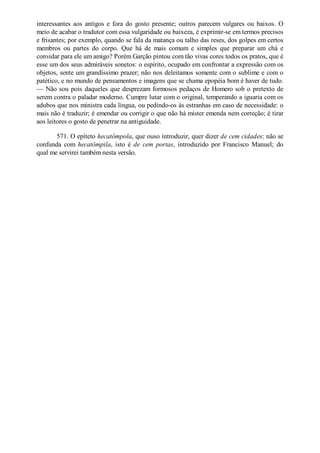 interessantes aos antigos e fora do gosto presente; outros parecem vulgares ou baixos. O
meio de acabar o tradutor com essa vulgaridade ou baixeza, é exprimir-se em termos precisos
e frisantes; por exemplo, quando se fala da matança ou talho das reses, dos golpes em certos
membros ou partes do corpo. Que há de mais comum e simples que preparar um chá e
convidar para ele um amigo? Porém Garção pintou com tão vivas cores todos os pratos, que é
esse um dos seus admiráveis sonetos: o espírito, ocupado em confrontar a expressão com os
objetos, sente um grandíssimo prazer; não nos deleitamos somente com o sublime e com o
patético, e no mundo de pensamentos e imagens que se chama epopéia bom é haver de tudo.
— Não sou pois daqueles que desprezam formosos pedaços de Homero sob o pretexto de
serem contra o paladar moderno. Cumpre lutar com o original, temperando a iguaria com os
adubos que nos ministra cada língua, ou pedindo-os às estranhas em caso de necessidade: o
mais não é traduzir; é emendar ou corrigir o que não há mister emenda nem correção; é tirar
aos leitores o gosto de penetrar na antiguidade.
571. O epíteto hecatômpola, que ouso introduzir, quer dizer de cem cidades: não se
confunda com hecatômpila, isto é de cem portas, introduzido por Francisco Manuel; do
qual me servirei também nesta versão.

 