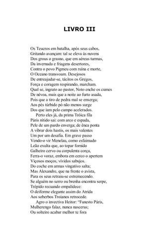 LIVRO III

Os Teucros em batalha, após seus cabos,
Gritando avançam: tal se eleva às nuvens
Dos grous o grasno, que em aéreas turmas,
Da invernada e friagens desertores,
Contra o povo Pigmeu com ruína e morte,
O Oceano transvoam. Desejosos
De entreajudar-se, tácitos os Gregos,
Força e coragem respirando, marcham.
Qual se, ingrato ao pastor, Noto enche os cumes
De névoa, mais que a noite ao furto asada,
Pois que a tiro de pedra mal se enxerga;
Aos pés túrbido pó não menos surge
Dos que iam pelo campo acelerados.
Perto eles já, da prima Tróica fila
Páris nítido sai: com arco e espada,
Pele de um pardo enverga; de ênea ponta
A vibrar dois hastis, os mais valentes
Um por um desafia. Em grave passo
Vendo-o vir Menelau, como esfaimado
Leão exulta que, ao topar fornido
Galheiro cervo ou corpulenta corça,
Ferra-o voraz, embora em cerco o apertem
Viçosos moços, vívidos sabujos.
Do coche em armas vingativo salta;
Mas Alexandre, que na frente o avista,
Para os seus retraiu-se estremecendo.
Se alguém no serro ou brenha encontra serpe,
Trépido recuando empalidece:
O deiforme elegante assim do Atrida
Aos soberbos Troianos retrocede.
Agro o invectiva Heitor: “Funesto Páris,
Mulherengo falaz, nunca nasceras;
Ou solteiro acabar melhor te fora

 
