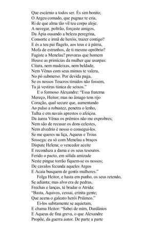 Que escárnio a todos ser. És sim bonito;
O Argeu comado, que pugnaz te cria,
Ri de que alma tão vil teu corpo aloje.
A navegar, poltrão, forçaste amigos,
Da Ápia ousando a beleza peregrina,
Consorte e irmã de heróis, trazer contigo?
E és a teu pai flagelo, aos teus e à pátria,
Mofa de estranhos, de ti mesmo opróbrio?
Fugiste a Menelau? provaras que homem
Houve as primícias da mulher que usurpas:
Cítara, nem madeixas, nem beldade,
Nem Vênus com seus mimos te valera,
No pó submerso. Por devida paga,
Se os nossos Teucros tímidos não fossem,
Tu já vestiras túnica de seixos.”
E o formoso Alexandre: “Essa fraterna
Mereço, Heitor; mas no âmago tens rijo
Coração, qual secure que, aumentando
Ao pulso a robustez, penetra o lenho,
Talha e em navais aprestos o afeiçoa.
Da áurea Vênus os prêmios não me exprobres;
Nem são de recusar os dons celestes,
Nem alvedrio é nosso o consegui-los.
Se me queres na liça, Aqueus e Troas
Sossega: eu só com Menelau a braços
Dispute Helena; o vencedor aceite
E reconduza a dama e os seus tesouros.
Ferido o pacto, em sólida amizade
Neste pingue torrão fiquem-se os nossos;
De cavalos fecunda aqueles Argos
E Acaia busquem de gentis mulheres.”
Folga Heitor, e hasta em punho, os seus retendo,
Se adianta; mas alvo era de pedras,
Frechas e lanças, té bradar o Atrida:
“Basta, Aquivos, cessai, crinita gente;
Que acena o galeato herói Priâmeo.”
Ei-los subitamente se aquietam,
E chama Heitor: “Sabei de mim, Dardânios
E Aqueus de fina greva, o que Alexandre
Propõe, da guerra autor. De parte a parte

 