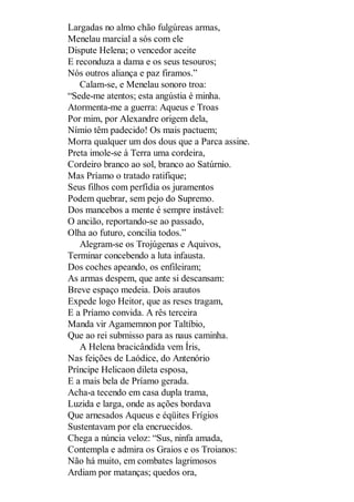 Largadas no almo chão fulgúreas armas,
Menelau marcial a sós com ele
Dispute Helena; o vencedor aceite
E reconduza a dama e os seus tesouros;
Nós outros aliança e paz firamos.”
Calam-se, e Menelau sonoro troa:
“Sede-me atentos; esta angústia é minha.
Atormenta-me a guerra: Aqueus e Troas
Por mim, por Alexandre origem dela,
Nímio têm padecido! Os mais pactuem;
Morra qualquer um dos dous que a Parca assine.
Preta imole-se à Terra uma cordeira,
Cordeiro branco ao sol, branco ao Satúrnio.
Mas Príamo o tratado ratifique;
Seus filhos com perfídia os juramentos
Podem quebrar, sem pejo do Supremo.
Dos mancebos a mente é sempre instável:
O ancião, reportando-se ao passado,
Olha ao futuro, concilia todos.”
Alegram-se os Trojúgenas e Aquivos,
Terminar concebendo a luta infausta.
Dos coches apeando, os enfileiram;
As armas despem, que ante si descansam:
Breve espaço medeia. Dois arautos
Expede logo Heitor, que as reses tragam,
E a Príamo convida. A rês terceira
Manda vir Agamemnon por Taltíbio,
Que ao rei submisso para as naus caminha.
A Helena bracicândida vem Íris,
Nas feições de Laódice, do Antenório
Príncipe Helicaon dileta esposa,
E a mais bela de Príamo gerada.
Acha-a tecendo em casa dupla trama,
Luzida e larga, onde as ações bordava
Que arnesados Aqueus e éqüites Frígios
Sustentavam por ela encruecidos.
Chega a núncia veloz: “Sus, ninfa amada,
Contempla e admira os Graios e os Troianos:
Não há muito, em combates lagrimosos
Ardiam por matanças; quedos ora,

 