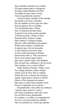 Sem contenda, arrimados aos escudos,
Os longos piques junto a si pregaram.
Só lança a lança Menelau com Páris
Vai duelar: do que vencer o nome
Terás de queridíssima consorte.”
Assim na alma a saudade se lhe estampa
Do marido e dos lares e parentes.
De véu cândido ao rosto, água nos olhos,
Saiu do gineceu; não vai sozinha,
Vai com fâmulas duas, a Pitéia
Etra e Climene de bovinos lumes.
Às portas Ceias já de assento encontra
A Príamo na torre, e Panto e Clício,
Hiceteon belaz, Timetes, Lampo,
Mais Antenor e Ucalegon sisudos,
Que por velhos abstinham-se da guerra;
Porém, bons oradores, semelhavam
A cigarras que, n’árvore pousadas,
A selva adoçam com suave canto.
À torre vendo aproximar-se Helena,
Dizem baixo entre si: “Não sem motivo
Povos rivais aturam tantos males!
Que porte e garbo! efígie é das deidades.
Mas, tal qual seja, embarque; a nós de exício
Não continue a ser e a nossos filhos.”
Então chamou-a Príamo: “Anda, ó cara,
Teu cônjuge primeiro e afins e amigos
Atenta ao pé de mim. Não és culpada;
Guerra tão crua, os deuses ma enviaram.
Aquele Argeu quem é, bizarro e esbelto?
Outros se lhe avantajam na estatura;
Mas nunca os olhos meus tamanho viram
Decoro e majestade: um rei parece.”
Respondeu-lhe a mais nobre das mulheres:
“Amado sogro, temo-te e venero;
Oh! morte eu padecera, antes que o toro
Por teu Páris tivesse abandonado,
E os irmãos e a só filha e as companheiras!
Eu vivo e em mesto pranto me definho.
Mas vou satisfazer-te: o herói que apontas

 