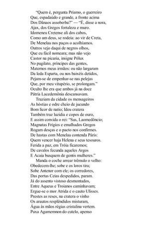 “Quem é, pergunta Príamo, o guerreiro
Que, espadaúdo e grande, a fronte acima
Dos Dânaos assoberba?” — “É, disse a nora,
Ajax, dos Gregos fortaleza e muro.
Idomeneu Cretense ali dos cabos,
Como um deus, se rodeia: ao vir de Creta,
De Menelau nos paços o acolhíamos.
Outros vejo daqui de negros olhos,
Que eu fácil nomeara; mas não vejo
Castor na picaria, insigne Pólux
No pugilato, príncipes das gentes,
Maternos meus irmãos: ou não largaram
Da leda Esparta, ou nos baixéis detidos,
Pejam-se de empenhar-se nas pelejas
Que, por meu vitupério, se prolongam.”
Oculto lhe era que ambos já na doce
Pátria Lacedemônia descansavam.
Traziam da cidade os mensageiros
As hóstias e odre cheio de jucundo
Bom licor de natio; Ideu cratera
Também traz luzidia e copos de ouro,
E assim convida o rei: “Sus, Laomedôncio;
Magnatas Frígios e emalhados Gregos
Rogam desças e o pacto nos confirmes.
De hastas com Menelau contenda Páris:
Quem vencer haja Helena e seus tesouros.
Ferida a paz, em Tróia ficaremos;
De cavalos fecunda aqueles Argos
E Acaia busquem de gentis mulheres.”
Manda o coche arrear trêmulo o velho:
Obedecem-lhe; sobe e os loros tira;
Sobe Antenor com ele; os corredores,
Das portas Ceias despedidos, param.
Já do assento vistoso desmontados,
Entre Aqueus e Troianos caminhavam;
Ergue-se o mor Atrida e o cauto Ulisses.
Prestes as reses, na cratera o vinho
Os arautos resplêndidos misturam,
Água às mãos régias cristalina vertem.
Puxa Agamemnon do cutelo, apenso

 