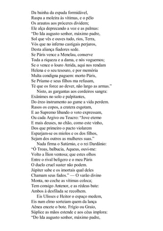 Da bainha da espada formidável,
Raspa a moleira às vítimas, e o pêlo
Os arautos aos próceres dividem;
Ele alça deprecando a voz e as palmas:
“Do Ida augusto senhor, máximo padre,
Sol que vês e ouves tudo, rios, Terra,
Vós que no inferno castigais perjuros,
Desta aliança fiadores sede.
Se Páris vence a Menelau, conserve
Toda a riqueza e a dama, e nós voguemos;
Se o vence o louro Atrida, aqui nos rendam
Helena e o seu tesouro, e por memória
Multa condigna paguem: morto Páris,
Se Príamo e seus filhos ma refusam,
Té que os force ao dever, não largo as armas.”
Nisto, as gargantas aos cordeiros sangra:
Exânimes no solo e palpitantes,
Do éreo instrumento ao gume a vida perdem.
Rasos os copos, a cratera esgotam,
E ao Supremo libando o voto expressam,
Ou cada Argivo ou Teucro: “Jove eterno
E mais deuses, no chão, como este vinho,
Dos que primeiro o pacto violarem
Esparjam-se os miolos e os dos filhos,
Sejam dos outros as mulheres suas.”
Nada firma o Satúrnio, e o rei Dardânio:
“Ó Troas, balbucia, Aqueus, ouvi-me:
Volto a Ílion ventosa; que estes olhos
Entre o rival belígero e o meu Páris
O duelo cruel suster não podem.
Júpiter sabe e os imortais qual deles
Chamam seus fados.” — O varão divino
Monta, no coche as vítimas coloca;
Tem consigo Antenor, e as rédeas bate:
Ambos à desfilada se recolhem.
Eis Ulisses e Heitor o espaço medem,
Eis num elmo sorteiam quem da lança
Aênea encete o bote. Frígio ou Graio,
Súplice as mãos estende e aos céus implora:
“Do Ida augusto senhor, máximo padre,

 
