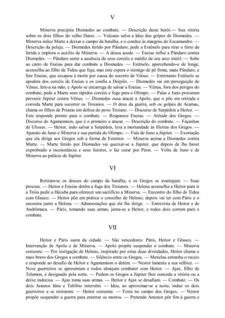 V
Minerva precipita Diomedes ao combate. — Descrição deste herói.— Sua vitória
sobre os dois filhos do velho Dares. — Vulcano salva a Ideu dos golpes de Diomedes. —
Minerva induz Marte a deixar o campo da batalha, e o conduz às margens do Escamandro. —
Descrição da peleja. — Diomedes ferido por Pândaro, pede a Estênelo para tirar o ferro da
ferida e implora o auxílio de Minerva. — A deusa acede. — Eneias influi a Pândaro contra
Diomedes. — Pândaro sente a ausência de seus corcéis e maldiz de seu arco inútil. — Sobe
ao carro de Eneias para dar combate a Diomedes. — Estênelo, apercebendo-o de longe,
aconselha ao filho de Tideu que fuja, mas este espera o inimigo de pé firme, mata Pândaro, e
fere Eneias, que escapou à morte por causa do socorro de Vênus. — Entretanto Estênelo se
apodera dos corcéis de Eneias e os confia a Deipilo. — Diomedes vai em perseguição de
Vênus, fere-a na mão, e Apolo se encarrega de salvar a Eneias. — Vênus, fora dos perigos do
combate, pede a Marte seus rápidos corcéis e foge para o Olimpo. — Palas e Juno procuram
prevenir Júpiter contra Vênus. — Diomedes ousa atacar a Apolo, que o põe em retirada e
convida Marte para socorrer os Troianos. — O deus da guerra, sob os golpes de Acamas,
chama os filhos de Príamo em defesa do povo Troiano. — Discurso de Sarpédon a Heitor. —
Este responde pronto para o combate. — Reaparece Eneias. — Atitude dos Gregos. —
Discurso de Agamemnon, que é o primeiro a atacar. — Descrição do combate. — Façanhas
de Ulisses. — Heitor, indo salvar a Sarpédon, leva a mortandade às fileiras dos Gregos. —
Aparato de Juno e Minerva e sua partida do Olimpo. — Fala de Juno a Júpiter. — Exortação
que ela dirige aos Gregos sob a forma de Estentor. — Minerva anima a Diomedes contra
Marte. — Marte ferido por Diomedes vai queixar-se a Júpiter, que depois de lhe haver
exprobrado a inconstância e seus furores, o faz curar por Péon. — Volta de Juno e de
Minerva ao palácio de Júpiter.

VI
Retiram-se os deuses do campo da batalha, e os Gregos se avantajam. — Suas
proezas. — Heitor e Eneias detêm a fuga dos Troianos. — Helena aconselha a Heitor para ir
a Tróia pedir a Hécuba para oferecer um sacrifício a Minerva. — Encontro do filho de Tideu
com Glauco. — Heitor põe em prática o conselho de Heleno; depois vai ter com Páris e o
encontra junto a Helena. — Admoestações que ele lhe dirige. — Entrevista de Heitor e de
Andrômaca. — Páris, tomando suas armas, junta-se a Heitor, e todos dois correm para o
combate.

VII
Heitor e Páris saem da cidade. — São vencedores: Páris, Heitor e Glauco. —
Intervenção de Apolo e de Minerva. — Apolo propõe suspender o combate. — Minerva
consente. — Por instigação de Heleno, inspirado por estas duas divindades, Heitor chama o
mais bravo dos Gregos a combate. — Silêncio entre os Gregos. — Menelau estranha o receio
e responde ao desafio de Heitor e Agamemnon o detém. — Nestor lamenta a sua velhice. —
Nove guerreiros se apresentam e todos almejam combater com Heitor. — Ajax, filho de
Telamon, é designado pela sorte. — Pedem os Gregos a Júpiter lhes conceda a vitória ou a
deixe indecisa. — Ajax toma suas armas. — Heitor e Ajax se desafiam. — Combate. — Os
dois Arautos Ideu e Taltíbio intervêm. — Ideu, ao aproximar-se a noite, induz os dois
guerreiros a se retirarem. — Heitor consente. — Festa no campo dos Gregos. — Nestor
propõe suspender a guerra para enterrar os mortos. — Pretende Antenor pôr fim à guerra e

 