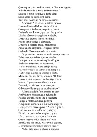 Quem quer que o mal causasse, a Dite o entregues;
Nós de amizade o pacto mantenhamos.”
Sacode o elmo Heitor, e o rosto vira;
Sai o nome de Páris. Em fieira,
Têm seus donos ao pé cavalos e armas.
Arnesa-se Alexandre, o pulcro esposo
Da emadeixada Helena: as caneleiras
Com prata afivelando, ao peito a coura
Do irmão seu Licaon, que bem lhe quadra,
Lâmina aênea claviargêntea ombreia,
De grande escudo sólido se adarga;
Flutua-lhe à cabeça o capacete,
De crina e hórrida crista, primoroso;
Pique válido empunha. De iguais armas
Galhardo Menelau se adorna e veste.
De ponto em branco, ao meio avançam torvos:
Frio estupor, a tal conspecto, assalta
Bem grevados Aqueus e éqüites Frígios.
Sanhudos no recinto se acometem,
Hastas brandindo. A sua arroja Páris;
Rasca o broquel do Atrida sem rompê-lo,
Na brônzea rigidez se amolga a ponta.
Menelau, por seu turno, impreca: “Ó Jove,
Dá-me a injúria anular que hauri primeira;
No sacrílego autor meu braço a puna.
De atraiçoar vindouros estremeçam
O hóspede lhano que os receba amigo.”
A lança aqui desfere, que no instante
Ao Priâmeo entra aguda o reforçado
Fúlgido escudo, rasga-lhe a excelente
Loriga e malha, a túnica penetra
No quadril: curva-se ele e a morte esquiva.
De argênteos cravos puxa o Atrida o gládio,
Que na cimeira voa-lhe em pedaços;
Fitando os céus então, suspira e geme:
“És o mais sevo nume, ó tu Satúrnio,
Cuidei nesse traidor vingar a afronta:
Estalou-me nas mãos, oh! raiva, a espada,
E arremessei frustrâneo um tiro cego.”
Nisto, pelo cocar o aferra e empuxa

 