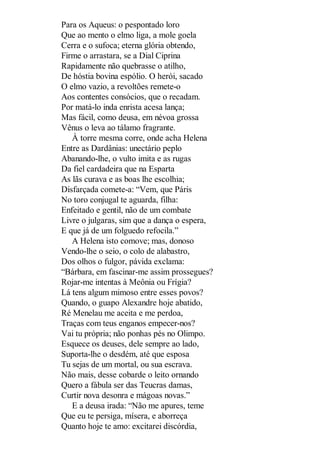 Para os Aqueus: o pespontado loro
Que ao mento o elmo liga, a mole goela
Cerra e o sufoca; eterna glória obtendo,
Firme o arrastara, se a Dial Ciprina
Rapidamente não quebrasse o atilho,
De hóstia bovina espólio. O herói, sacado
O elmo vazio, a revoltões remete-o
Aos contentes consócios, que o recadam.
Por matá-lo inda enrista acesa lança;
Mas fácil, como deusa, em névoa grossa
Vênus o leva ao tálamo fragrante.
À torre mesma corre, onde acha Helena
Entre as Dardânias: unectário peplo
Abanando-lhe, o vulto imita e as rugas
Da fiel cardadeira que na Esparta
As lãs curava e as boas lhe escolhia;
Disfarçada comete-a: “Vem, que Páris
No toro conjugal te aguarda, filha:
Enfeitado e gentil, não de um combate
Livre o julgaras, sim que a dança o espera,
E que já de um folguedo refocila.”
A Helena isto comove; mas, donoso
Vendo-lhe o seio, o colo de alabastro,
Dos olhos o fulgor, pávida exclama:
“Bárbara, em fascinar-me assim prossegues?
Rojar-me intentas à Meônia ou Frígia?
Lá tens algum mimoso entre esses povos?
Quando, o guapo Alexandre hoje abatido,
Ré Menelau me aceita e me perdoa,
Traças com teus enganos empecer-nos?
Vai tu própria; não ponhas pés no Olimpo.
Esquece os deuses, dele sempre ao lado,
Suporta-lhe o desdém, até que esposa
Tu sejas de um mortal, ou sua escrava.
Não mais, desse cobarde o leito ornando
Quero a fábula ser das Teucras damas,
Curtir nova desonra e mágoas novas.”
E a deusa irada: “Não me apures, teme
Que eu te persiga, mísera, e aborreça
Quanto hoje te amo: excitarei discórdia,

 