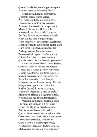 Que os Dardânios e os Gregos exaspere,
E vítima serás de horrendos fados.”
Estremece a Ledéia, e silenciosa,
Do peplo candidíssimo velada,
Às Troadas se furta, e a guia Vênus.
No palácio elegante apenas entram,
As servas todas no lavor se apressam;
Monta à câmara sua Helena bela.
Numa sede a coloca a mãe dos risos
Em face de Alexandre; aversa olhando
A do Egífero neta o argúi severa:
“Pois te salvaste? aos golpes sucumbisses
Do meu primeiro esposo! Em destra lança
E em força te gabavas de excedê-lo:
Anda, provoca a Menelau brioso,
Torna ao duelo agora. Estulto, crê-me,
O louro Menelau nem mais encares,
Que da hasta e forte mão serás prostrado.”
Brando se escusa Páris: “Doce Helena,
Com essas lancetadas não me punjas:
Venceu-me o Atrida por favor de Palas;
Deuses mais faustos me farão vencê-lo.
Vamos em nossa cama congraçar-nos:
Tal ardor nunca tive e tais desejos;
Nem quando, arrebatada à meiga Esparta,
Velejava contigo, e a vez primeira
Na ilha Cranaé do amor gozamos;
Hoje mais te apeteço e mais te anelo.”
Então sobe adiante, e o segue a esposa;
No entalhado seu leito adormeceram.
Menelau, como fera, escuma e vaga
Em busca do formoso e divo Páris:
Nem Troa algum, nem ínclito aliado
Ao valente rival mostrá-lo pôde;
Que nenhum o escondera, a todos sendo
Ódio mortal. — Bradou-lhes Agamemnon:
“Teucros e auxiliares, atendei-me:
Claro a vitória a Menelau pertence;
Rendei pois a riqueza e Helena Argiva,
Multa pagai-nos que o porvir memore.”

 