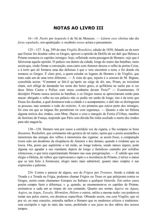 NOTAS AO LIVRO III
16—18. Pardo por leopardo é de Sá de Menezes. — Láinon esso chitóna não diz
foras sepultado, sim apedrejado: o vocábulo seixos aclara o pensamento.
125—127. À pg. 299 do meu Virgílio Brasileiro, edição de 1858, falando eu da torre
que Eneias fez desabar sobre os Gregos, aprovei a opinião de Delille de ser dali que Helena a
Príamo nomeava os capitães inimigos: hoje, refletindo nesta passagem de Homero, vejo que é
falsíssima aquela opinião. O palácio era dentro da cidade, longe do teatro das batalhas; tanto
assim que, vindo firmar a convenção, num carro com Antenor desceu o velho às portas Ceias,
e à torre que ali formava uma das defensas é que o veio encontrar a nora, e foi donde ela
nomeou os Gregos. É claro pois, a quem estudar os lugares de Homero e de Virgílio, que
trata cada um de uma torre diferente. — À vista do que, injusta é a censura de M. Bignan,
concebida assim: “Comment se fait-il qu’aprés un siège de dix ans, Priam, au troisième
chant, soit obligé de demander les noms des heros grecs, et qu'Helene ne sache pas si ses
deux fréres Castor e Pollux sont venus combattre devant Troie?” — Examinemos. O
decrépito Príamo nunca assistia às batalhas, e os Gregos nunca se aproximavam senão para
atacar: abrigado o velho no seu palácio não os podia ver senão de longe, isto é da torre que
Eneas fez desabar, a qual dominava toda a cidade e o acampamento, e dali não se distinguiam
as pessoas, mas somente o todo do exército. A vez primeira que esteve perto dos inimigos,
foi esta em que as tréguas lhe permitiram vir com segurança. — Quanto a não ter Helena
alguma notícia dos irmãos, com Mme. Dacier e com o marquês de Fortia d’Urban, membro
do Instituto de França, respondo que Páris sem dúvida lhe tinha ocultado a morte dos irmãos
para não magoá-la.
130—138. Homero tem por suave a estrídula voz da cigarra, e lhe compara os bons
discursos. Rochefort, que certamente não gostava de tal canto, opina que o poeta assemelha a
monotonia das arengas dos velhos à monotonia das cigarras: se assim fosse, a comparação
tivera sido em desabono da eloqüência de Antenor e dos demais, quando é evidente que os
louva. Ora, posto que aspérrimo o tal ruído, ao longe todavia, sendo menos áspero, pode
alguma vez agradar a um viandante depois de longo e fastidioso caminho por solidões
silenciosas; o que teria experimentado Homero nas suas peregrinações. — É sabido que este
elogio a Helena, de velhos que reprovavam o rapto e a insistência de Príamo, é talvez o maior
que se tem feito à formosura; elogio tanto mais admirável, quanto mais simples é nas
expressões e palavras.
216. Contra o parecer de alguns, uso de Frígios por Troianos. Sendo a cidade na
Troada e a Troada na Frígia, podemos chamar Frígios ou Troas os que pelejavam contra os
Gregos, assim como chamamos Europeu ou Italiano a qualquer Genovês. Em certos casos
porém cumpre fazer a diferença; v. g. quando, ao enumerarem-se os capitães de Príamo,
assinam-se a cada um as tropas do seu comando. Quanto aos nomes Aquivo ou Aqueu,
Argivo, ou Argeu, Tessalo, Mirmidon, Heleno e outros, milita a mesma razão: ora podem-se
tomar uns pelos outros, ora devem-se especificar. Obrando assim, vou com Virgílio, que só
por só, no meu conceito, entendia melhor a Homero que os modernos críticos e tradutores:
sem escrúpulo o sigo às mais das vezes, preferindo o seu juizo ao dos sábios dos nossos
tempos.

 