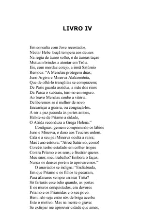 LIVRO IV

Em consulta com Jove recostados,
Néctar Hebe louçã tempera aos deuses
Na régia de áureo solho, e de áureas taças
Mutuam brindes a atentar em Tróia.
Eis, com mordaz cotejo, a irmã Satúrnio
Remoca: “A Menelau protegem duas,
Juno Argiva e Minerva Alalcomênia,
Que de olhá-lo tranqüilas se comprazem;
De Páris guarda assídua, a mãe dos risos
Da Parca o subtraiu, tem-no em seguro.
Ao bravo Menelau coube a vitória.
Deliberemos se é melhor de novo
Encarniçar a guerra, ou congraçá-los.
A ser a paz jucunda às partes ambas,
Habite-se de Príamo a cidade,
O Atrida reconduza a Grega Helena.”
Contíguas, gemem comprimindo os lábios
Juno e Minerva, e dano aos Teucros urdem.
Cala e a seu pai Minerva oculta a raiva;
Mas Juno estoura: “Atroz Satúrnio, como!
Corcéis tenho estafado em colher tropas
Contra Príamo e os seus; e frustrar queres
Meu suor, meu trabalho? Embora o faças;
Nunca os deuses porém to aprovaremos.”
O anuviador se indigna: “Endiabrada,
Em que Príamo e os filhos te pecaram,
Para afanares sempre arrasar Tróia?
Só fartarás esse ódio quando, as portas
E os muros conquistados, cru devores
Príamo e os Priamidas e o seu povo.
Bem; não seja entre nós de briga acerba
Este o motivo. Mas na mente o grava:
Se extirpar me aprouver cidade que ames,

 