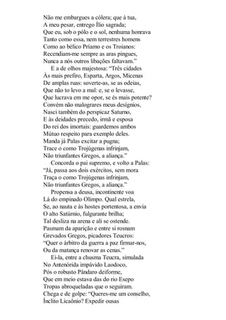 Não me embargues a cólera; que à tua,
A meu pesar, entrego Ílio sagrada;
Que eu, sob o pólo e o sol, nenhuma honrava
Tanto como essa, nem terrestres homens
Como ao bélico Príamo e os Troianos:
Recendiam-me sempre as aras pingues,
Nunca a nós outros libações faltavam.”
E a de olhos majestosa: “Três cidades
Às mais prefiro, Esparta, Argos, Micenas
De amplas ruas: soverte-as, se as odeias,
Que não to levo a mal: e, se o levasse,
Que lucrava em me opor, se és mais potente?
Convém não malograres meus desígnios,
Nasci também do perspicaz Saturno,
E às deidades precedo, irmã e esposa
Do rei dos imortais: guardemos ambos
Mútuo respeito para exemplo deles.
Manda já Palas excitar a pugna;
Trace o como Trojúgenas infrinjam,
Não triunfantes Gregos, a aliança.”
Concorda o pai supremo, e volto a Palas:
“Já, passa aos dois exércitos, sem mora
Traça o como Trojúgenas infrinjam,
Não triunfantes Gregos, a aliança.”
Propensa a deusa, incontinente voa
Lá do empinado Olimpo. Qual estrela,
Se, ao nauta e às hostes portentosa, a envia
O alto Satúrnio, fulgurante brilha;
Tal desliza na arena e ali se ostende.
Pasmam da aparição e entre si rosnam
Grevados Gregos, picadores Teucros:
“Quer o árbitro da guerra a paz firmar-nos,
Ou da matança renovar as cenas.”
Ei-la, entre a chusma Teucra, simulada
No Antenórida impávido Laodoco,
Pós o robusto Pândaro deiforme,
Que em meio estava das do rio Esepo
Tropas abroqueladas que o seguiram.
Chega e de golpe: “Queres-me um conselho,
Ínclito Licaônio? Expedir ousas

 