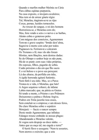 Quando o marfim mulher Meônia ou Cária
Para cãibas eqüinas purpureia,
Na casa exposto, o invejam cavaleiros;
Mas tem só de arrear ginete régio:
Tal, Menelau, tingiram-se-te as rijas
Coxas, pernas, luzidos tornozelos.
Ao roxear do sangue, o rei dos homens
Horrorizou-se, e Menelau com ele;
Mas, fora vendo a seta e o nervo e as barbas,
Alento cobra o generoso peito.
Com mágoas dos consócios, Agamemnon
Tem-no e grave suspira: “Irmão dest’alma,
Sagrei-te à morte com selar por todos
Pugnasses tu. Feriram-te e calcaram
Os Troianos a fé; mas vãs não foram
Hóstias, nem libações, nem destras dadas:
Se do Olimpo o senhor hoje os não pune,
Há-de os punir; com suas vidas próprias,
De esposas, filhos, pagarão de sobra.
Cuido próximo o dia em que Ílio sacra
E o rei beloso e o povo seu pereçam:
Lá das alturas, da perfídia em ódio,
A égide horrenda agitará Satúrnio;
Nem fútil é seu ódio. Mas, se a Parca
Tronca-te a vida, ó Menelau, que luto!
A Argos sequiosa voltarei, de infame
Labéu marcado; que, na pátria os Graios
Só tendo a mente, a Príamo e aos Priâmeos
Deixaremos a palma e Helena Argiva.
Podres em Tróia jazerão teus ossos,
Sem concluir-se a empresa; e um desses feros,
Do claro Menelau sobre o sepulcro
Motejará: — Sacie o rancor sempre
Deste modo Agamemnon, que infinitas
Falanges trouxe embalde às nossas plagas:
Abandonando a Menelau valente,
Já vogou sem despojo ao doce ninho. —
Antes que eu ouça tal, me engula a terra!”
O herói flavo o assegura: “Nem te assustes,
Nem aterres o exército; que a seta

 