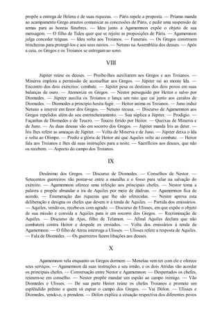 propõe a entrega de Helena e de suas riquezas. — Páris repele a proposta. — Príamo manda
ao acampamento Grego arautos comunicar as concessões de Páris, e pedir uma suspensão de
armas para as honras fúnebres. — Ideu junto a Agamemnon expõe o objeto de sua
mensagem. — O filho de Tideu quer que se rejeite as proposições de Páris. — Agamemnon
julga conceder tréguas. — Ideu volta aos Troianos. — Funerais. — Os Gregos constroem
trincheiras para protegê-los e aos seus navios. — Netuno na Assembléia dos deuses. — Após
a ceia, os Gregos e os Troianos se entregam ao sono.

VIII
Júpiter reúne os deuses. — Proibe-lhes auxiliarem aos Gregos e aos Troianos. —
Minerva implora a permissão de aconselhar aos Gregos. — Júpiter vai ao monte Ida. —
Encontro dos dois exércitos: combate. — Júpiter pesa os destinos dos dois povos em suas
balanças de ouro. — Atemoriza os Gregos. — Nestor perseguido por Heitor e salvo por
Diomedes. — Júpiter auxilia os Troianos e lança um raio que cai junto aos cavalos de
Diomedes. — Diomedes a princípio hesita fugir. — Heitor anima os Troianos. — Juno induz
Netuno a intervir em favor dos Gregos. — Netuno recusa. — Discurso de Agamemnon aos
Gregos repelidos além do seu entrincheiramento. — Sua súplica a Júpiter. — Prodígio. —
Façanhas de Diomedes e de Teucro. — Teucro ferido por Heitor. — Queixas de Minerva e
de Juno. — As duas deusas vão em socorro dos Gregos. — Júpiter manda Íris as deter. —
Íris lhes refere as ameaças de Júpiter. — Volta de Minerva e de Juno. — Júpiter deixa o Ida
e volta ao Olimpo. — Prediz a glória de Heitor até que Aquiles volte ao combate. — Heitor
fala aos Troianos e lhes dá suas instruções para a noite. — Sacrifícios aos deuses, que não
os recebem. — Aspecto do campo dos Troianos.

IX
Desânimo dos Gregos. — Discurso de Diomedes. — Conselhos de Nestor. —
Setecentos guerreiros vão postar-se entre a muralha e o fosso para velar na salvação do
exército. — Agamemnon oferece uma refeição aos principais chefes. — Nestor toma a
palavra e propõe abrandar a ira de Aquiles por meio de dádivas. — Agamemnon fica de
acordo. — Enumeração das riquezas que lhe são oferecidas. — Nestor aprova esta
deliberação e designa os chefes que devem ir à tenda de Aquiles. — Partida dos emissários.
— Aquiles, vendo-os, recebe-os com agrado. — Discurso de Ulisses, em que expõe o objeto
de sua missão e convida a Aquiles para ir em socorro dos Gregos. — Recriminação de
Aquiles. — Discurso de Ajax, filho de Telamon. — Afinal Aquiles declara que não
combaterá contra Heitor e despede os enviados. — Volta dos emissários à tenda de
Agamemnon. — O filho de Atreu interroga a Ulisses. — Ulisses refere a resposta de Aquiles.
— Fala de Diomedes. — Os guerreiros fazem libações aos deuses.

X
Agamemnon vela enquanto os Gregos dormem — Menelau vem ter com ele e oferece
seus serviços. — Agamemnon dá suas instruções a seu irmão, e os dois Atridas vão acordar
os principais chefes. — Conversação entre Nestor e Agamemnon. — Despertados os chefes,
reúnem-se em conselho. — Nestor propõe mandar um espião ao campo inimigo. — Vão
Diomedes e Ulisses. — De sua parte Heitor reúne os chefes Troianos e promete um
esplêndido prêmio a quem vá espiar o campo dos Gregos. — Vai Dólon. — Ulisses e
Diomedes, vendo-o, o prendem. — Dólon explica a situação respectiva dos diferentes povos

 