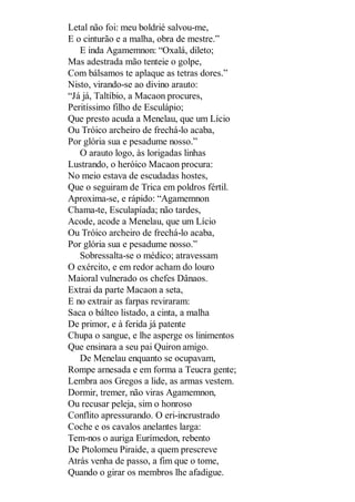 Letal não foi: meu boldrié salvou-me,
E o cinturão e a malha, obra de mestre.”
E inda Agamemnon: “Oxalá, dileto;
Mas adestrada mão tenteie o golpe,
Com bálsamos te aplaque as tetras dores.”
Nisto, virando-se ao divino arauto:
“Já já, Taltíbio, a Macaon procures,
Peritíssimo filho de Esculápio;
Que presto acuda a Menelau, que um Lício
Ou Tróico archeiro de frechá-lo acaba,
Por glória sua e pesadume nosso.”
O arauto logo, às lorigadas linhas
Lustrando, o heróico Macaon procura:
No meio estava de escudadas hostes,
Que o seguiram de Trica em poldros fértil.
Aproxima-se, e rápido: “Agamemnon
Chama-te, Esculapíada; não tardes,
Acode, acode a Menelau, que um Lício
Ou Tróico archeiro de frechá-lo acaba,
Por glória sua e pesadume nosso.”
Sobressalta-se o médico; atravessam
O exército, e em redor acham do louro
Maioral vulnerado os chefes Dânaos.
Extrai da parte Macaon a seta,
E no extrair as farpas reviraram:
Saca o bálteo listado, a cinta, a malha
De primor, e à ferida já patente
Chupa o sangue, e lhe asperge os linimentos
Que ensinara a seu pai Quiron amigo.
De Menelau enquanto se ocupavam,
Rompe arnesada e em forma a Teucra gente;
Lembra aos Gregos a lide, as armas vestem.
Dormir, tremer, não viras Agamemnon,
Ou recusar peleja, sim o honroso
Conflito apressurando. O eri-incrustrado
Coche e os cavalos anelantes larga:
Tem-nos o auriga Eurímedon, rebento
De Ptolomeu Piraide, a quem prescreve
Atrás venha de passo, a fim que o tome,
Quando o girar os membros lhe afadigue.

 