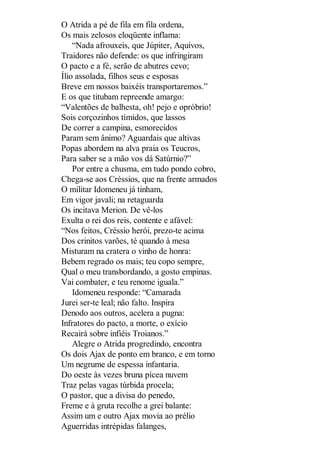 O Atrida a pé de fila em fila ordena,
Os mais zelosos eloqüente inflama:
“Nada afrouxeis, que Júpiter, Aquivos,
Traidores não defende: os que infringiram
O pacto e a fé, serão de abutres cevo;
Ílio assolada, filhos seus e esposas
Breve em nossos baixéis transportaremos.”
E os que titubam repreende amargo:
“Valentões de balhesta, oh! pejo e opróbrio!
Sois corçozinhos tímidos, que lassos
De correr a campina, esmorecidos
Param sem ânimo? Aguardais que altivas
Popas abordem na alva praia os Teucros,
Para saber se a mão vos dá Satúrnio?”
Por entre a chusma, em tudo pondo cobro,
Chega-se aos Créssios, que na frente armados
O militar Idomeneu já tinham,
Em vigor javali; na retaguarda
Os incitava Merion. De vê-los
Exulta o rei dos reis, contente e afável:
“Nos feitos, Créssio herói, prezo-te acima
Dos crinitos varões, té quando à mesa
Misturam na cratera o vinho de honra:
Bebem regrado os mais; teu copo sempre,
Qual o meu transbordando, a gosto empinas.
Vai combater, e teu renome iguala.”
Idomeneu responde: “Camarada
Jurei ser-te leal; não falto. Inspira
Denodo aos outros, acelera a pugna:
Infratores do pacto, a morte, o exício
Recairá sobre infiéis Troianos.”
Alegre o Atrida progredindo, encontra
Os dois Ajax de ponto em branco, e em torno
Um negrume de espessa infantaria.
Do oeste às vezes bruna pícea nuvem
Traz pelas vagas túrbida procela;
O pastor, que a divisa do penedo,
Freme e à gruta recolhe a grei balante:
Assim um e outro Ajax movia ao prélio
Aguerridas intrépidas falanges,

 