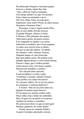 De enfuscados broquéis e horrentes piques.
Gostoso o Atrida, rápido lhes fala:
“Ajax, cabos de Argivos lorigados,
Fora ultraje animar-vos; que vós mesmos
Forte a bater-se estimulais o povo.
Oh! Jove, Palas, Febo, em todo peito
Soprassem vosso ardor! Presto, às mãos nossas,
Desabaria a Priameia Tróia.”
Prossegue, e topa o arguto orador Pílio,
Que os seus alinha, férvido acorçoa
O grande Pelagon, Alastor, Crômio,
E Hémon e Bias príncipes das gentes;
Atrás bastos peões, da guerra esteios,
E na vanguarda os éqüites e os carros,
Entremete os poltrões, que à força pugnem.
A conter seus corcéis avisa os donos,
Por que as alas não turbem: “Confiado
No manejo e valor, sôfregos Teucros
Ninguém ataque só, nem retroceda;
Que mais débeis sereis. Do próprio carro
Quando alguém desça e a carro hostil afronte,
Enreste a lança, que é melhor partido.
Assim nossos avós, com força e manha,
Derrocavam muralhas e castelos.”
Tal o decano tático procede;
O grã rei jubiloso o exalta e gaba:
“Conforme o coração, robustos fossem
Teus joelhos, teu corpo! Inexorável
Te consome velhice: oh! se ela em outrem
Já carregasse, e remoçar pudesses!”
E Nestor: “Não ser eu como antes era,
Quando Ereutalion matei famoso!
O Céu nunca aos mortais confere tudo,
Moço então, hoje a idade me acabrunha.
Mas, tal qual sou, no prélio os cavaleiros
Ajudarei de alvitres e conselhos,
Dos provectos ofício: os que eu mais ágeis
Dardem, gladeiem, no verdor fiados.”
Avante, passa ao campeão Petides,
A quem Cecrópios adestrados cercam;

 