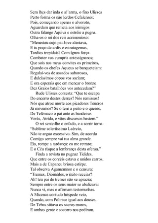 Sem lhes dar inda o al’arma, o fino Ulisses
Perto forma os não lerdos Cefalenses;
Pois, começando apenas o alvoroto,
Aguardam que remeta aos inimigos
Outra falange Aquiva e estréie a pugna.
Olha-os o rei dos reis acrimonioso:
“Menesteu cujo pai Jove alentava,
E tu poço de ardis e estratagemas,
Tardios trepidais? Com ígnea força
Combater vos cumpria antessignanos;
Que sois nos meus convites os primeiros,
Quando os chefes Aqueus se banqueteiam:
Regalai-vos de assados saborosos,
E dulcíssimos copos vos saciam;
E ora esperais que em menear o bronze
Dez Graios batalhões vos antecedam?”
Rude Ulisses contesta: “Que te escapa
Do encerro destes dentes? Nós remissos!
Nós que atroz morte aos picadores Teucros
Já movemos? Se o tens a peito e o queres,
De Telêmaco o pai ante as bandeiras
Verás, Atrida, e vãos discursos bastem.”
O rei sente-lhe o enfado, e a sorrir torna:
“Sublime solertíssimo Laércio,
Não te arguo excessivo. Sim, de acordo
Comigo sempre vai tua alma grande.
Eia, rompe a tardança: eu me retrato;
E o Céu risque a lembrança desta ofensa.”
Finda a revista no pugnaz Tidides,
Que entre os corcéis estava e unidos carros,
Mais a de Capaneu briosa estirpe.
Tal observa Agamemnon e o censura:
“Tremes, Diomedes, o êxito receias?
Ah! teu pai de tremer não se aprazia;
Sempre entre os seus maior se abalizava:
Nunca vi, mas o afirmam testemunhas.
A Micenas contudo hóspede veio,
Quando, com Polinice igual aos deuses,
De Tebas sitiava os sacros muros,
E ambos gente e socorro nos pediram.

 