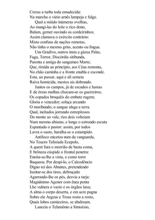Creras a turba toda emudecida:
Na marcha o vário arnês lampeja e fulge.
Qual a miúdo inúmeras ovelhas,
Ao mungi-las do leite o rico dono,
Balam, gemer ouvindo os cordeirinhos;
Assim clamava o exército contrário:
Misto confuso de nações remotas,
Não tinha o mesmo grito, acento ou língua.
Uns Gradivo, outros insta a gázea Palas,
Fuga, Terror, Discórdia sitibunda,
Parenta e amiga do sanguíneo Marte;
Que, tímida ao princípio, aos Céus remonta,
No chão caminha e a fronte enubla e esconde.
Esta, ao passar, aqui e ali semeia
Raiva homicida, mestos ais dobrando.
Juntos os campos, já de escudos e hastas
E de éreas malhas chocam-se os guerreiros;
Os copados broquéis do embate rugem;
Gloria o vencedor; soluça arcando
O moribundo; o sangue alaga a terra.
Qual, inchados jorrando estrepitosos
Do monte ao vale, rios dois volteiam
Num mesmo abismo, e longe o estrondo escuta
Espantado o pastor: assim, por todos
Lavra o susto, baralha-se o estampido.
Antíloco encetou num da vanguarda,
No Teucro Talisíada Ecepolo,
A quem fura o morrião de basta coma,
E brônzea cúspide o frontal penetra:
Enoita-se-lhe a vista, e como torre
Baqueou. Por despi-lo, o Calcodôncio
Digno rei dos Abantes, pretendendo
Isentar-se dos tiros, debruçado
Agarrando-lhe os pés, desvia a tarja:
Magnânimo Agenor com ênea ponta
Lhe vulnera o vazio e os órgãos laxa;
A alma o corpo deserta, e em acre pugna
Sobre ele Argeus e Troas rosto a rosto,
Quais lobos carniceiros, se abalroam.
Lanceia o Telamônio a Simoésio,

 