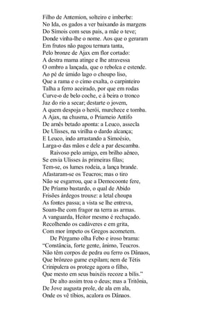 Filho de Antemion, solteiro e imberbe:
No Ida, os gados a ver baixando às margens
Do Símois com seus pais, a mãe o teve;
Donde vinha-lhe o nome. Aos que o geraram
Em frutos não pagou ternura tanta,
Pelo bronze de Ajax em flor cortado:
A destra mama atinge e lhe atravessa
O ombro a lançada, que o rebolca e estende.
Ao pé de úmido lago o choupo liso,
Que a rama e o cimo exalta, o carpinteiro
Talha a ferro aceirado, por que em rodas
Curve-o de belo coche, e à beira o tronco
Jaz do rio a secar; destarte o jovem,
A quem despoja o herói, murchece e tomba.
A Ajax, na chusma, o Priameio Antifo
De arnês betado aponta: a Leuco, assecla
De Ulisses, na virilha o dardo alcança;
E Leuco, indo arrastando a Simoésio,
Larga-o das mãos e dele a par descamba.
Raivoso pelo amigo, em brilho aêneo,
Se envia Ulisses às primeiras filas;
Tem-se, os lumes rodeia, a lança brande.
Afastaram-se os Teucros; mas o tiro
Não se esgarrou, que a Democoonte fere,
De Príamo bastardo, o qual de Abido
Frisões árdegos trouxe: a letal choupa
As fontes passa; a vista se lhe entreva,
Soam-lhe com fragor na terra as armas.
A vanguarda, Heitor mesmo é rechaçado.
Recolhendo os cadáveres e em grita,
Com mor ímpeto os Gregos acometem.
De Pérgamo olha Febo e iroso brama:
“Constância, forte gente, ânimo, Teucros.
Não têm corpos de pedra ou ferro os Dânaos,
Que brônzeo gume expilam; nem de Tétis
Crinipulcra os protege agora o filho,
Que mesto em seus baixéis recoze a bílis.”
De alto assim troa o deus; mas a Tritônia,
De Jove augusta prole, de ala em ala,
Onde os vê tíbios, acalora os Dânaos.

 