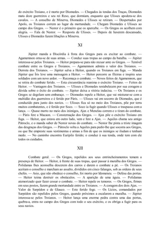 do exército Troiano, e é morto por Diomedes. — Chegados às tendas dos Traças, Diomedes
mata doze guerreiros e seu rei Reso, que dormiam, enquanto que Ulisses apodera-se dos
cavalos. — A conselho de Minerva, Diomedes e Ulisses se retiram. — Despertados por
Apolo, os Troianos correm ao lugar da mortandade. — Chegam Diomedes e Ulisses ao
campo dos Gregos. — Nestor é o primeiro que os apercebe. — Os Gregos os acolhem com
alegria. — Fala de Nestor. — Resposta de Ulisses. — Depois de haverem descansado,
Ulisses e Diomedes fazem libações a Minerva.

XI
Júpiter manda a Discórdia à frota dos Gregos para os excitar ao combate. —
Agamemnon orna-se de suas armas. — Conduz suas tropas ao campo da batalha. — Júpiter
interessa-se pelos Troianos. — Heitor prepara-se para não recuar ante os Gregos. — Temível
combate entre os Gregos e Troianos. — Agamemnon admira o valor dos Troianos. —
Derrota dos Troianos. — Júpiter salva a Heitor, quando os Troianos em fuga. — Manda
Júpiter que Íris leve uma mensagem a Heitor. — Heitor percorre as fileiras e inspira seus
soldados com um novo ardor. — Recomeça o combate. — Novos feitos de Agamemnon, que
se retira do combate ferido. — Esta circunstância reanima o exército Troiano. — Feitos de
Heitor. — Vantagem dos Troianos. — Ulisses e Diomedes restabelecem por sua coragem a
dúvida sobre o êxito do combate. — Júpiter deixa a vitória indecisa. — Os Troianos e os
Gregos se degolam sem embaraço. — Diomedes repele a Heitor, que vai misturar-se com a
multidão dos guerreiros e é ferido por Páris. — Ulisses vai em socorro de Diomedes, que é
conduzido para junto dos navios. — Ulisses fica só no meio dos Troianos, põe por terra
muitos combatentes, e é ferido por Soco. — Soco ia fugir quando Ulisses o traspassa com a
lança. — Quase morto no meio dos inimigos, Ajax e Menelau correm e o tiram do combate.
— Páris fere a Macaon. — Consternação dos Gregos. — Ajax põe o exército Troiano em
fuga. — Heitor, que estava em outro lado, vem e fere a Ajax. — Aquiles chama seu amigo
Pátroclo, e o manda saber de Nestor novas do combate. — Nestor lhe pinta a triste imagem
das desgraças dos Gregos. — Pátroclo volta a Aquiles para pedir-lhe que socorra aos Gregos,
ou que lhe empreste suas vestimentas e armas a fim de que os inimigos se iludam e tenham
medo. — No caminho encontra Eurípilo ferido; o conduz à sua tenda, onde tem com ele
todos os cuidados.

XII
Combate geral. — Os Gregos, repelidos aos seus entrincheiramentos temem a
presença de Heitor. — Heitor, à frente de suas tropas, quer passar à muralha dos Gregos. —
Polidamas lhes aconselha descerem dos carros e darem o combate a pé. — Os Troianos
aceitam o conselho e marcham ao assalto, divididos em cinco falanges, sob as ordens de seus
chefes. — Asio, que não obedece o conselho, foi morto por Idomeneu. — Defesa das portas.
— Heitor teima destruir os obstáculos. — A aparição de uma águia. — Polidamas
atemorizado quer fazer cessar o combate. — Heitor repele os temores. — Os Gregos, firmes
em seus postos, fazem grande mortandade entre os Troianos. — A coragem dos dois Ajax. —
Valor de Sarpédon e de Glauco. — Este ferido foge. — Os Lícios, comandados por
Sarpédon são repelidos pelos Gregos, quando próximos a escalarem a muralha. — Júpiter
interessa-se pelos Troianos. — Heitor lança uma enorme pedra contra uma das portas,
quebra-a, entra no campo dos Gregos com todo o seu exército, e os obriga a fugir para os
seus navios.

 