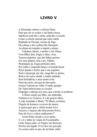 LIVRO V

A Diomedes robora e esforça Palas,
Para que ele se exalce e em fama cresça.
Indefesso arde-lhe o elmo, arde-lhe o escudo:
Como a estrela outonal que mais cintila
Banhada no Oceano, áscuas de fogo
Da cabeça e dos ombros lhe flamejam.
Ao denso do tumulto o impele a deusa.
Vulcâneo antiste, o probo e rico Dares
Com filhos dois, Fegeu e Ideu, vivia,
Teucros pujantes, que das linhas partem
Em seus ginetes; mas a pé, Tidides.
Propínquos já, Fegeu primeiro atira;
Por sobre o esquerdo braço a tremente hasta
Roça apenas o herói, que a sua esgrime,
Nem a desprega em vão: rasga-lhe os peitos,
Rola-o do carro, donde o irmão saltando,
Sem defendê-lo, a nera morte evita
Num nevoeiro, em que do luto parte
Forrou Vulcano ao velho. O nado egrégio
De Tideu belacíssimo os cavalos
Empolga e entrega aos seus, que a bordo os ponham.
A Dares morto um filho, um subtraído,
Turbam-se os Teucros. E a de garços olhos,
A mão tomando a Marte: “Ó Marte, exclama,
Flagelo de homens e eversor de muros,
A quem quer que a vitória assine Jove,
Teucros e Aqueus não deixaremos livres,
Para de Jove a cólera atalharmos?”
Assim Palas arreda o sevo nume,
E a ir o induz às veigas do Escamandro.
Cada Argeu cabo, os Frígios em destroço,
Prostra um fugido. O rei dos reis precede:
Às costas entre as pás, de um bote, enfia

 