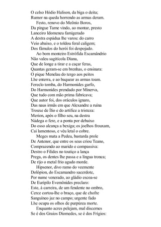O celso Hódio Halison, da biga o deita;
Rumor na queda horrendo as armas deram.
Festo, renovo do Meônio Boros,
Da pingue Tarne vindo, ao montar, presto
Lanceiro Idomeneu famigerado
A destra espádua lhe varou: do carro
Veio abaixo, e o toldou feral caligem;
Dos fâmulos do herói foi despojado.
Ao bom monteiro Estrófida Escamândrio
Não valeu sagitícola Diana,
Que de longe a tirar e a caçar feras,
Quantas geram-se em brenhas, o ensinara:
O pique Menelau do tergo aos peitos
Lhe enterra, e ao baquear as armas toam.
Fereclo tomba, do Harmonides garfo,
Do Harmonides prendado por Minerva,
Que tudo com mão prima fabricava;
Que autor foi, dos oráculos ignaro,
Das naus irmãs em que Alexandre a ruína
Trouxe de Ílio e do artífice a tristeza:
Merion, após o filho seu, na destra
Nádega o fere, e a ponta por debaixo
Do osso alcança a bexiga; os joelhos frouxam,
Cai lamentoso, e véu letal o cobre.
Meges mata a Pedeu, bastarda prole
De Antenor, que entre os seus criou Teano,
Comprazendo ao marido e compassiva:
Destro o Filides no toutiço a lança
Prega, os dentes lhe passa e a língua tronca;
De rijo o metal frio agudo morde.
Hipsenor, divo ramo do veemente
Dolópion, do Escamandro sacerdote,
Por nume venerado, ao gládio escoa-se
De Eurípilo Evemônides preclaro:
Este, à carreira, de um fendente no ombro,
Cerce cortou-lhe o braço, que de chofre
Sanguíneo jaz no campo; urgente fado
Lhe ocupa os olhos de purpúrea morte.
Enquanto acres pelejam, mal discernes
Se é dos Graios Diomedes, se é dos Frígios:

 