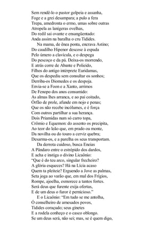 Sem rendê-lo o pastor golpeia e assanha,
Foge e a grei desampara; a pulo a fera
Trepa, amedronta o ermo, umas sobre outras
Atropela as lanígeras ovelhas,
Do redil sai ovante e ensangüentado:
Anda assim na baralha o cru Tidides.
Na mama, de ênea ponta, encrava Astino;
Do caudilho Hipenor descose à espada
Pelo úmero a clavícula, e o despega
Do pescoço e da pá. Deixa-os morrendo,
E atrás corre de Abante e Polieido,
Filhos do antigo intérprete Euridamas,
Que os despediu sem consultar os sonhos;
Derriba-os Diomedes e os despoja.
Envia-se a Foon e a Xanto, arrimos
De Fenopo dos anos consumido:
As almas lhes arranca, e ao pai coitado,
Órfão de prole, afunde em nojo e penas;
Que os não recebe incólumes, e é força
Com outros partilhar a sua herança.
Dois Priamidas num só carro topa,
Crômio e Equemon: do assento os precipita,
Ao teor do leão que, em prado ou monte,
Da novilha ou do touro a cerviz quebra;
Desarma-os, e a parelha os seus transportam.
Da derrota cuidoso, busca Eneias
A Pândaro entre o estrépido dos dardos,
E acha e instiga o divino Licaônio:
“Que é do teu arco, singular frecheiro?
A glória esqueces? Há na Lícia acaso
Quem ta pleiteie? Erguendo a Jove as palmas,
Seta joga ao varão que, em mal dos Frígios,
Rompe, ajoelha, esmorece a tantos fortes.
Será deus que furente exija ofertas,
E de um deus o furor é pernicioso.”
E o Licaônio: “Em tudo se me antolha,
Ó conselheiro de arnesados povos,
Tidides coraçudo; seus ginetes
E a rodela conheço e o casco oblongo.
Se um deus será, não sei; mas, se é quem digo,

 