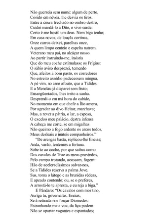 Não guerreia sem nume: algum de perto,
Cosido em névoa, lhe desvia os tiros.
Entre a coura frechado no ombro destro,
Cuidei mandá-lo a Dite, e vivo surde:
Certo é-me hostil um deus. Nem biga tenho;
Em casa novos, de louçãs cortinas,
Onze carros deixei, parelhas onze,
A quem limpo centeio e espelta nutrem.
Veterano meu pai, no alcáçar nosso
Ao partir instruindo-me, insistia
Que do meu coche estimulasse os Frígios:
O sábio aviso desprezei, temendo
Que, afeitos a bom pasto, os corredores
No estreito assédio padecessem míngua.
A pé vim, no arco afouto, que a Tidides
E a Menelau já disparei sem fruto;
Ensangüentados, lhes irrito a sanha.
Desprendi-o em má hora do cabide,
No momento em que chefe a Ílio amena,
Por agradar ao divo Heitor, marchava;
Mas, a rever a pátria, o lar, a esposa,
O excelso meu palácio, destra infensa
A cabeça me corte, se em migalhas
Não queimo a fogo ardente os arcos todos,
Meus desleais e inúteis companheiros.”
“De arengas basta, replicou-lhe Eneias;
Anda, varão, tentemos a fortuna.
Sobe-te ao coche, por que saibas como
Dos cavalos de Troe os meus provindos,
Pelo campo trotando, acossam, fogem:
Hão de aceleradíssimos salvar-nos,
Se a Tidides reserva a palma Jove.
Sus, toma o látego e as brunidas rédeas,
E apeado contendo; ou, se o preferes,
A arrostá-lo te apresta, e eu reja a biga.”
E Pândaro: “Os cavalos com mor tino,
Auriga tu, governarás, Eneias,
Se à retirada nos forçar Diomedes:
Estranhando-me a voz, da liça podem
Não se apartar vagantes e espantados;

 