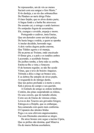Se repousardes, um de vós ao menos
Saciará com seu sangue o fero Marte.”
Ei-lo dardeja, e ao rés das sobrancelhas
De Pândaro ao nariz dirige Palas
O êneo farpão, que os alvos dentes parte,
A língua fende e a barba lhe atravessa:
Do assento cai, e estruge o arnês lustroso:
Os sonípedes fogem de assustados;
Ele, exangue e esvaído, arqueja e morre.
Protegendo o cadáver, insta Eneias,
Que em derredor como um leão peleja;
De hasta longa e rodela, a quem se oponha
A imolar decidido, horrendo ruge.
A dois varões dagora pedra enorme,
Que Tidides agarra e só maneja,
Dá na perna ao Troiano, onde encaixado
O fêmur gira, e a pele e os tendões ambos
Lacerando, o acetábulo fratura:
De joelhos tomba, a forte mão se estriba,
Enoita-se-lhe a vista; e fenecera
O de homens regedor, se não lhe acode
Vênus, que o teve do boieiro Anquises.
Trêmula a déia o cinge ao branco seio,
E as dobras lhe antepõe de níveo peplo,
A resguardá-lo de inimigo dardo,
Que nos peitos profunde e à morte o envie;
Safa à pressa do campo o seu querido.
A Estênelo do amigo as ordens lembram:
Contém, das pinas suspendendo as rédeas,
Os seus corcéis, que do tumulto afasta;
Corre aos de Eneias de vistosas crinas,
Leva-os dos Teucros aos grevados Gregos;
Entrega-os a Deipilo, que os embarque,
Seu camarada com quem mais conforma.
O Capaneio das nitentes bridas
Pega e os seus afervora unguissonantes;
Vai com Diomedes encontrar-se alegre.
De atroz bronze este segue a inerme Cípria,
Que os prélios não domina, qual Minerva
Ou de muros Belona assoladora;

 