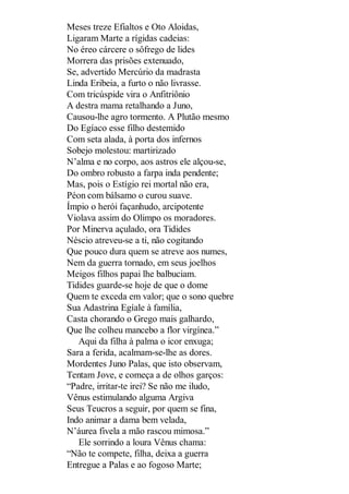 Meses treze Efialtos e Oto Aloidas,
Ligaram Marte a rígidas cadeias:
No éreo cárcere o sôfrego de lides
Morrera das prisões extenuado,
Se, advertido Mercúrio da madrasta
Linda Eribeia, a furto o não livrasse.
Com tricúspide vira o Anfitriônio
A destra mama retalhando a Juno,
Causou-lhe agro tormento. A Plutão mesmo
Do Egíaco esse filho destemido
Com seta alada, à porta dos infernos
Sobejo molestou: martirizado
N’alma e no corpo, aos astros ele alçou-se,
Do ombro robusto a farpa inda pendente;
Mas, pois o Estígio rei mortal não era,
Péon com bálsamo o curou suave.
Ímpio o herói façanhudo, arcipotente
Violava assim do Olimpo os moradores.
Por Minerva açulado, ora Tidides
Néscio atreveu-se a ti, não cogitando
Que pouco dura quem se atreve aos numes,
Nem da guerra tornado, em seus joelhos
Meigos filhos papai lhe balbuciam.
Tidides guarde-se hoje de que o dome
Quem te exceda em valor; que o sono quebre
Sua Adastrina Egíale à família,
Casta chorando o Grego mais galhardo,
Que lhe colheu mancebo a flor virgínea.”
Aqui da filha à palma o icor enxuga;
Sara a ferida, acalmam-se-lhe as dores.
Mordentes Juno Palas, que isto observam,
Tentam Jove, e começa a de olhos garços:
“Padre, irritar-te irei? Se não me iludo,
Vênus estimulando alguma Argiva
Seus Teucros a seguir, por quem se fina,
Indo animar a dama bem velada,
N’áurea fivela a mão rascou mimosa.”
Ele sorrindo a loura Vênus chama:
“Não te compete, filha, deixa a guerra
Entregue a Palas e ao fogoso Marte;

 